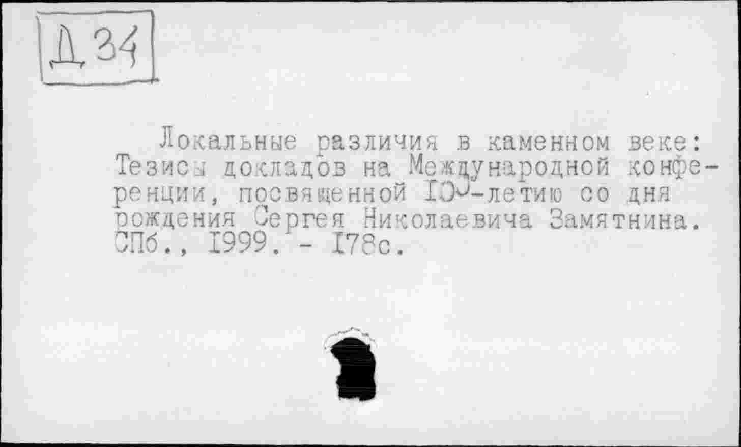 ﻿Л 34
_____—
Локальные различия в каменном веке: Тезисы докладов на Международной конференции, посвященной ГЭ^-летию со дня рождения Сергея Николаевича Замятнина. СПб., 1999. - 178с.